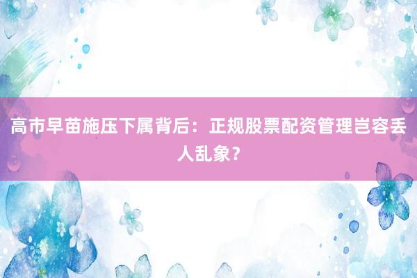 高市早苗施压下属背后：正规股票配资管理岂容丢人乱象？