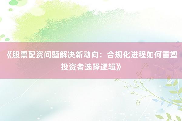 《股票配资问题解决新动向：合规化进程如何重塑投资者选择逻辑》