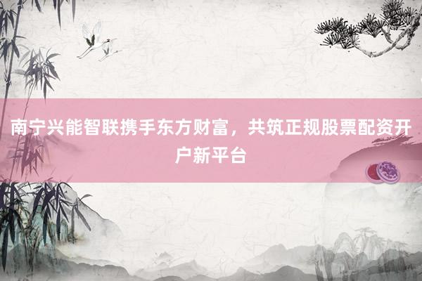 南宁兴能智联携手东方财富，共筑正规股票配资开户新平台