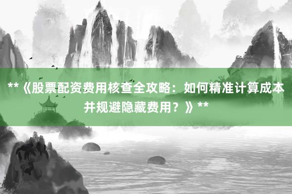 **《股票配资费用核查全攻略：如何精准计算成本并规避隐藏费用？》**