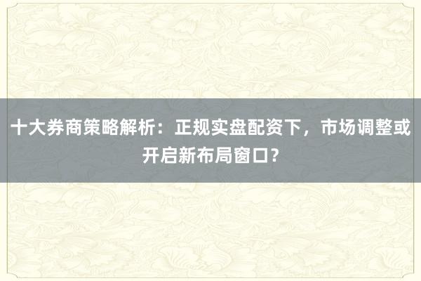 十大券商策略解析：正规实盘配资下，市场调整或开启新布局窗口？