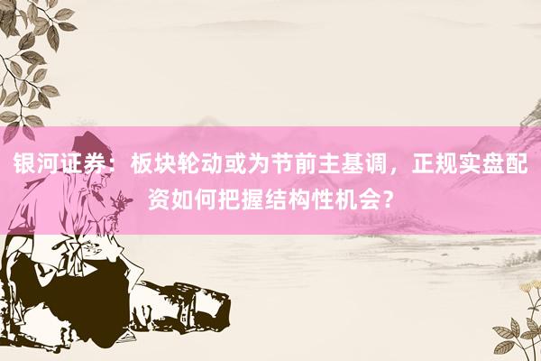 银河证券：板块轮动或为节前主基调，正规实盘配资如何把握结构性机会？