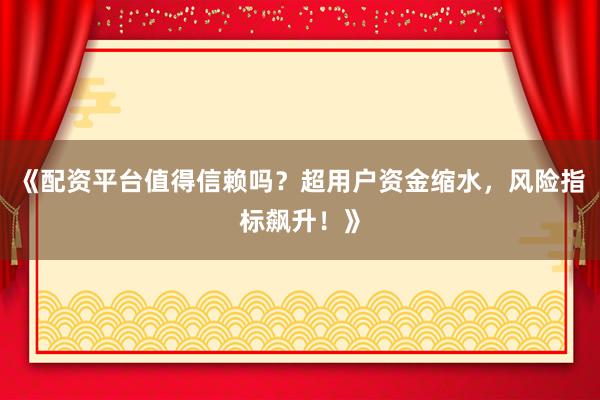《配资平台值得信赖吗？超用户资金缩水，风险指标飙升！》