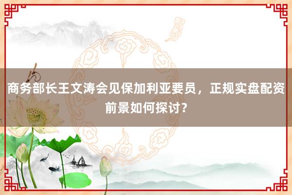 商务部长王文涛会见保加利亚要员，正规实盘配资前景如何探讨？