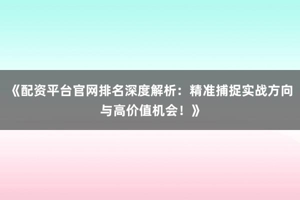 《配资平台官网排名深度解析：精准捕捉实战方向与高价值机会！》