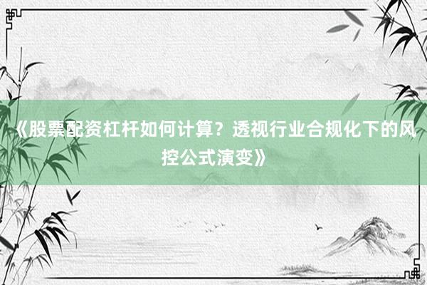《股票配资杠杆如何计算？透视行业合规化下的风控公式演变》