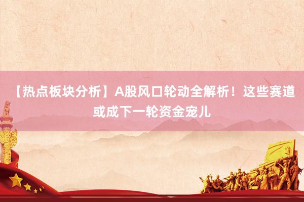 【热点板块分析】A股风口轮动全解析！这些赛道或成下一轮资金宠儿