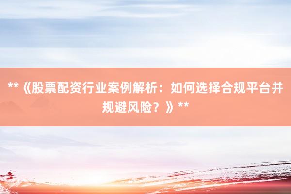 **《股票配资行业案例解析:如何选择合规平台并规避风险?》**