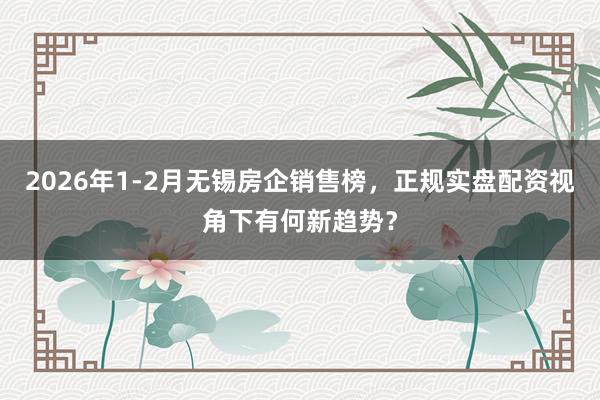 2026年1-2月无锡房企销售榜，正规实盘配资视角下有何新趋势？