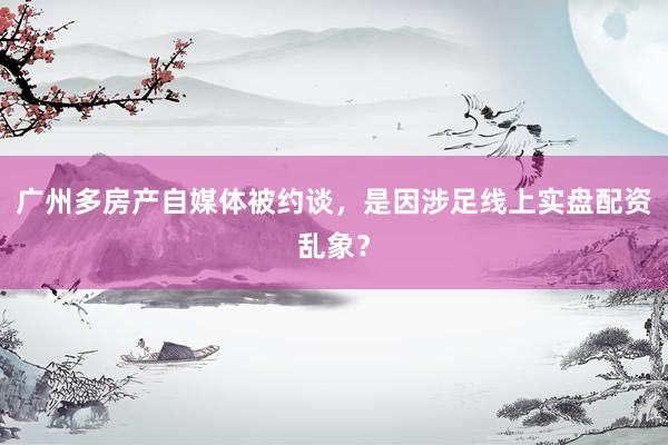 广州多房产自媒体被约谈，是因涉足线上实盘配资乱象？