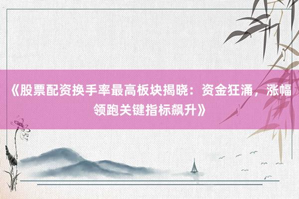 《股票配资换手率最高板块揭晓：资金狂涌，涨幅领跑关键指标飙升》