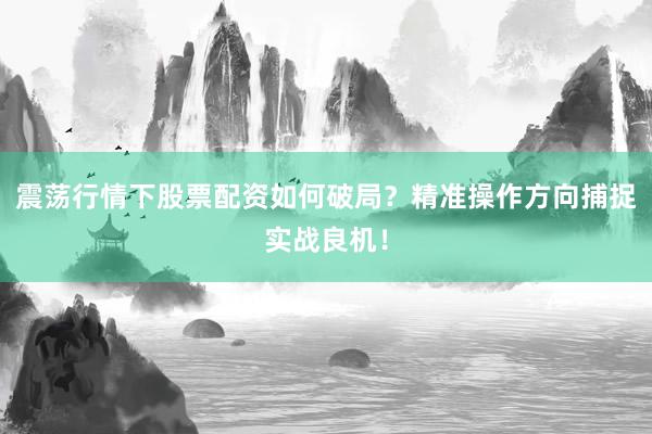 震荡行情下股票配资如何破局？精准操作方向捕捉实战良机！