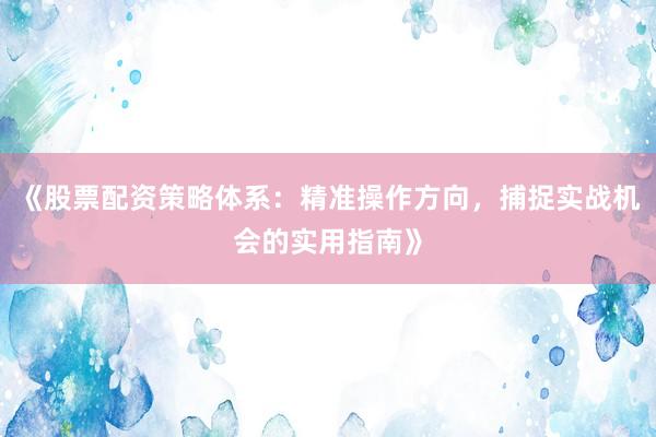 《股票配资策略体系：精准操作方向，捕捉实战机会的实用指南》