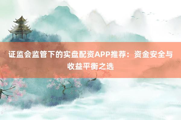 证监会监管下的实盘配资APP推荐：资金安全与收益平衡之选
