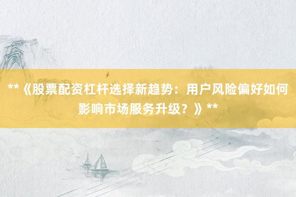 **《股票配资杠杆选择新趋势：用户风险偏好如何影响市场服务升级？》**