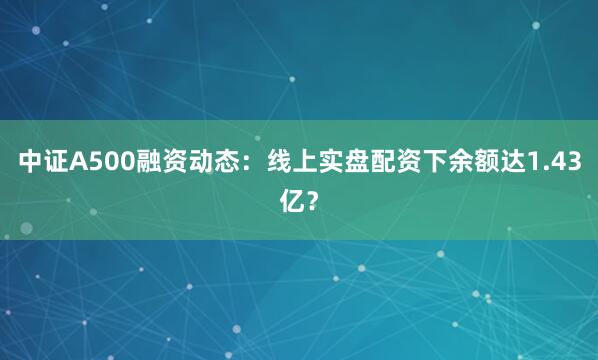 中证A500融资动态：线上实盘配资下余额达1.43亿？