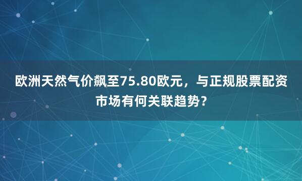 欧洲天然气价飙至75.80欧元，与正规股票配资市场有何关联趋势？