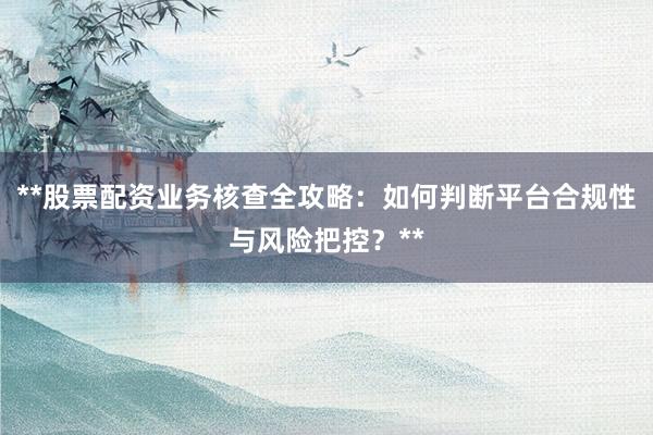**股票配资业务核查全攻略：如何判断平台合规性与风险把控？**