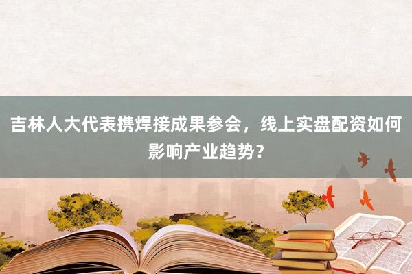 吉林人大代表携焊接成果参会，线上实盘配资如何影响产业趋势？
