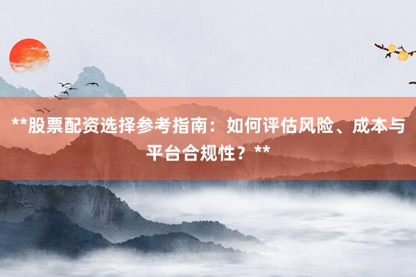 **股票配资选择参考指南：如何评估风险、成本与平台合规性？**