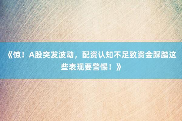 《惊！A股突发波动，配资认知不足致资金踩踏这些表现要警惕！》