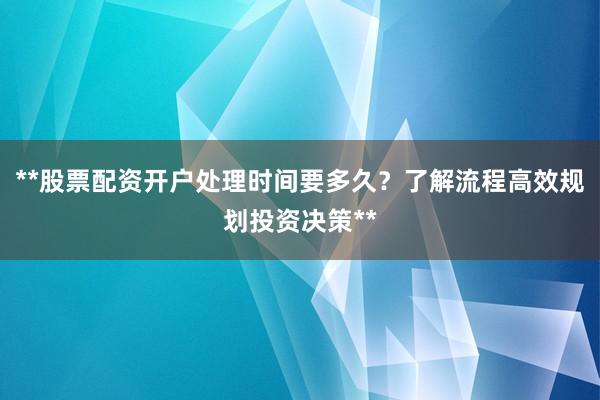 **股票配资开户处理时间要多久？了解流程高效规划投资决策**