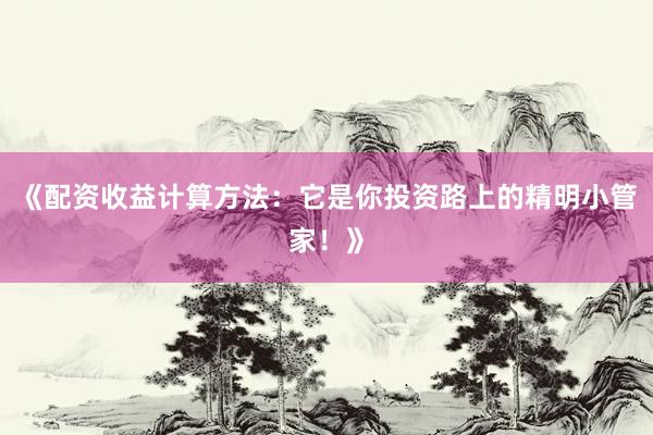 《配资收益计算方法：它是你投资路上的精明小管家！》