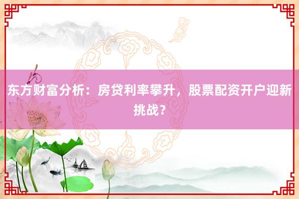 东方财富分析：房贷利率攀升，股票配资开户迎新挑战？