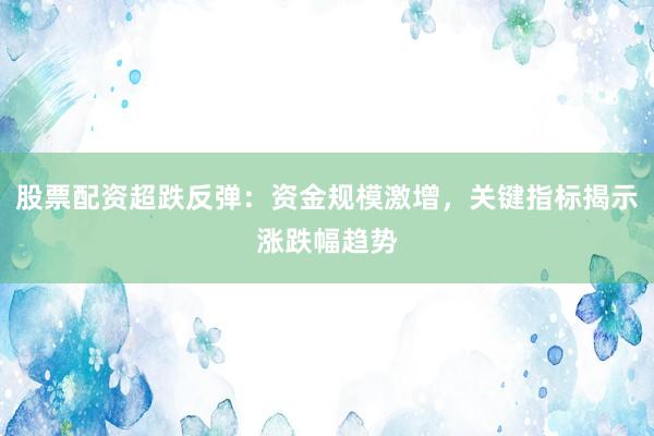 股票配资超跌反弹：资金规模激增，关键指标揭示涨跌幅趋势