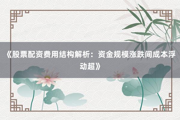 《股票配资费用结构解析：资金规模涨跌间成本浮动超》