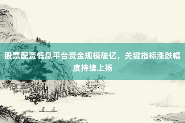 股票配资低息平台资金规模破亿，关键指标涨跌幅度持续上扬