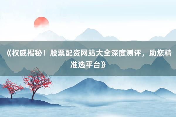 《权威揭秘！股票配资网站大全深度测评，助您精准选平台》
