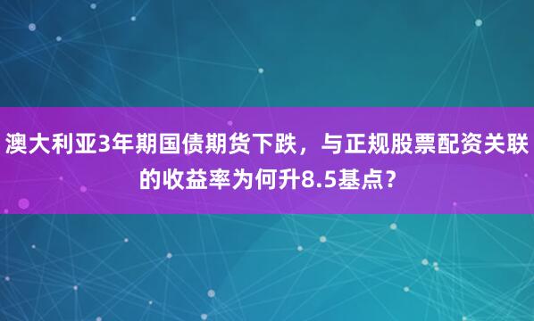 澳大利亚3年期国债期货下跌，与正规股票配资关联的收益率为何升8.5基点？