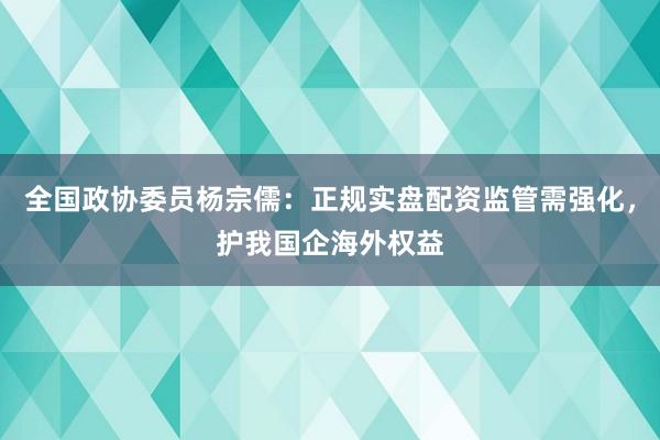 全国政协委员杨宗儒：正规实盘配资监管需强化，护我国企海外权益