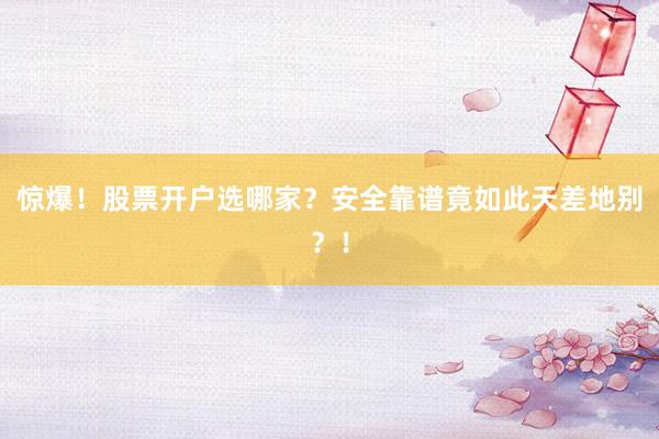 惊爆！股票开户选哪家？安全靠谱竟如此天差地别？！