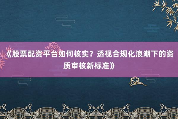 《股票配资平台如何核实？透视合规化浪潮下的资质审核新标准》
