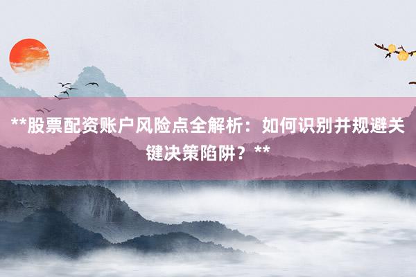 **股票配资账户风险点全解析：如何识别并规避关键决策陷阱？**