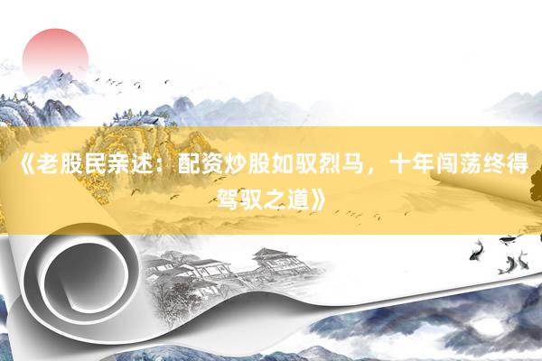 《老股民亲述：配资炒股如驭烈马，十年闯荡终得驾驭之道》