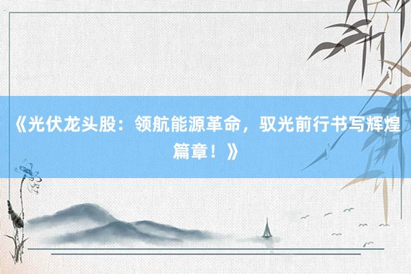 《光伏龙头股：领航能源革命，驭光前行书写辉煌篇章！》