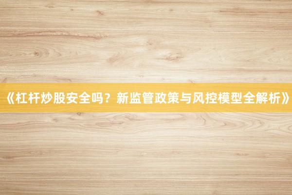 《杠杆炒股安全吗？新监管政策与风控模型全解析》