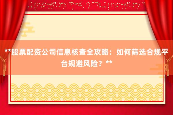 **股票配资公司信息核查全攻略：如何筛选合规平台规避风险？**