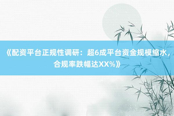 《配资平台正规性调研：超6成平台资金规模缩水，合规率跌幅达XX%》
