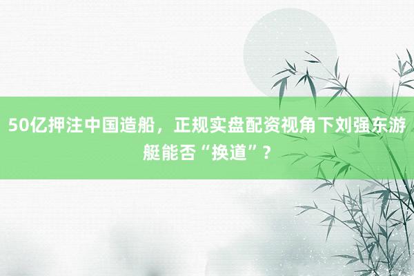 50亿押注中国造船，正规实盘配资视角下刘强东游艇能否“换道”？