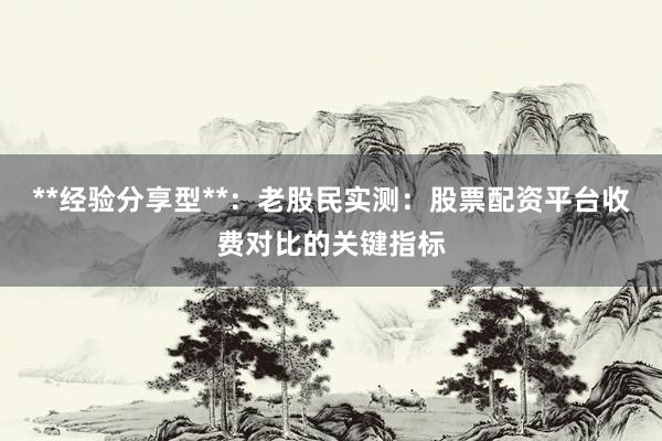 **经验分享型**：老股民实测：股票配资平台收费对比的关键指标