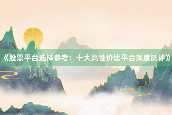 《股票平台选择参考：十大高性价比平台深度测评》